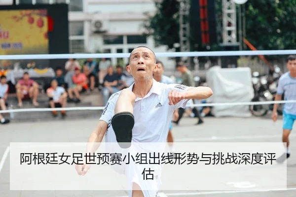 阿根廷女足世预赛小组出线形势与挑战深度评估