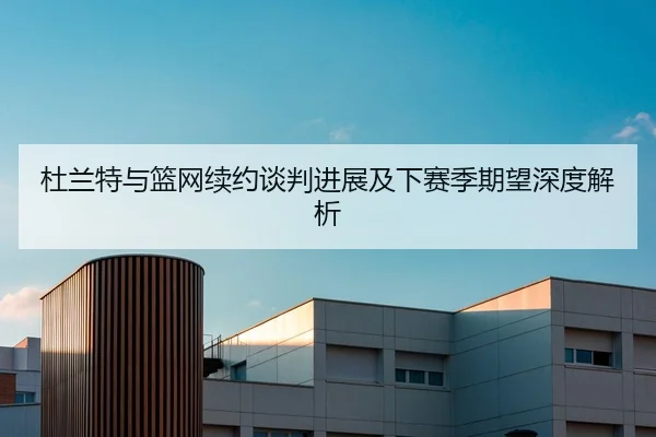 杜兰特与篮网续约谈判进展及下赛季期望深度解析